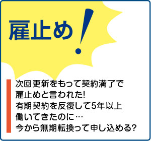 相談事例１【雇止め！】次回更新をもって契約満了で雇止めと言われた！有期契約を反復して５年以上働いてきたのに…今から無期転換って申し込める？