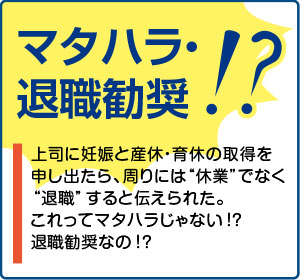 相談事例３【マタハラ・退職勧奨！？】上司に妊娠と産休・育休の取得を申し出たら、周りには“休業”でなく“退職”すると伝えられた。これってマタハラじゃない！？退職勧奨なの！？