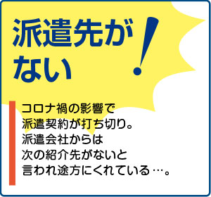 相談事例４【派遣先がない！】コロナ禍の影響で派遣契約が打ち切り。派遣会社からは次の紹介先がないと言われ途方にくれている…。