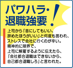 相談事例５【パワハラ・退職強要！】上司から「首にしてもいい、辞めたほうがいい」と何度も言われ、ストレスで会社に行くのが辛い。精神的に限界で、上司に解雇するように伝えたら、「会社都合退職はできないから、自己都合退職しろ」と言われた。