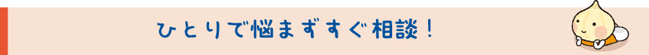 ひとりで悩まずすぐ相談！