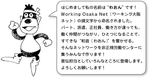 はじめまして私の名前は“わおん”です！Working Osaka Net（ワーキング大阪ネット）の頭文字から命名されました。パート、派遣、正社員、働き方が違っても、働く仲間がつながり、ひとつになることで、すてきな“和音（わおん）”を響かせる。そんなネットワークを非正規労働センターに集うみんなで作ります！宣伝担当としていろんなところに登場します。よろしくお願いします！